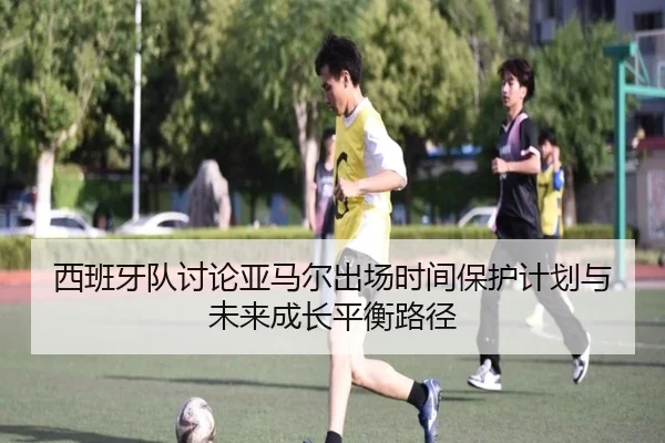 西班牙队讨论亚马尔出场时间保护计划与未来成长平衡路径
