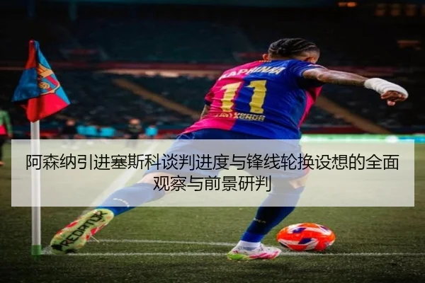 阿森纳引进塞斯科谈判进度与锋线轮换设想的全面观察与前景研判