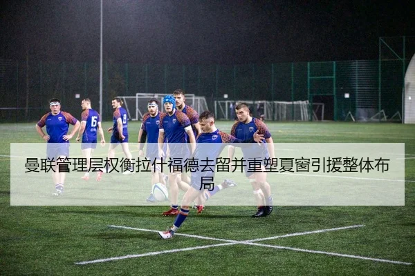 曼联管理层权衡拉什福德去留并重塑夏窗引援整体布局