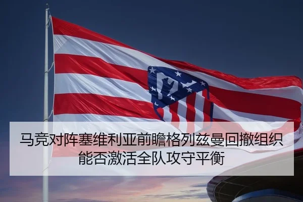 马竞对阵塞维利亚前瞻格列兹曼回撤组织能否激活全队攻守平衡